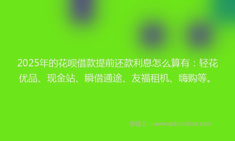 2025年的花呗借款提前还款利息怎么算有：轻花优品、现金站、瞬借通途、友福租机、嗨购等。