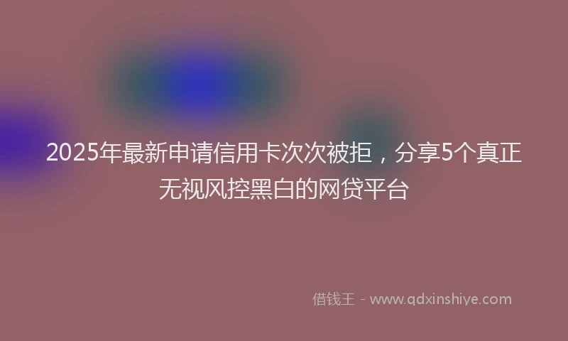 2025年最新申请信用卡次次被拒，分享5个真正无视风控黑白的网贷平台