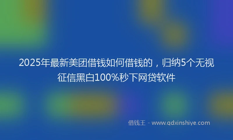 2025年最新美团借钱如何借钱的，归纳5个无视征信黑白100%秒下网贷软件