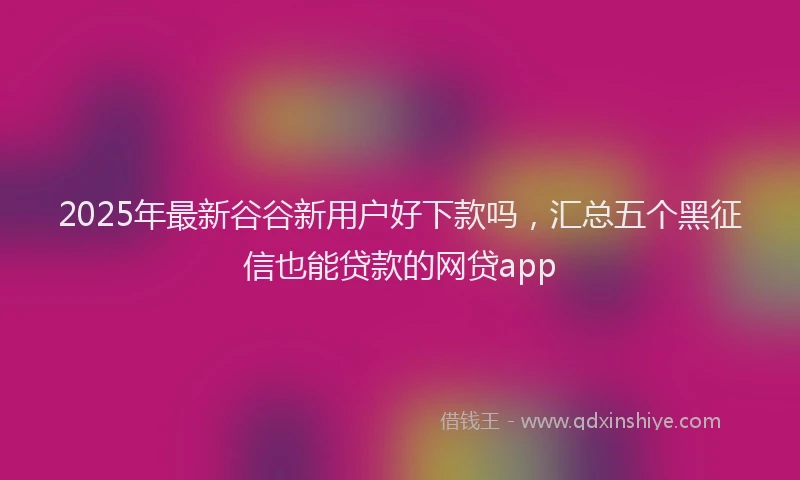2025年最新谷谷新用户好下款吗，汇总五个黑征信也能贷款的网贷app