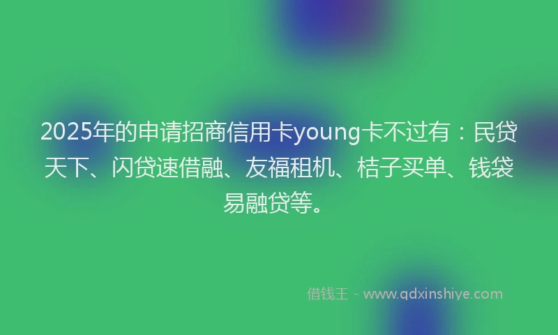 2025年的申请招商信用卡young卡不过有：民贷天下、闪贷速借融、友福租机、桔子买单、钱袋易融贷等。