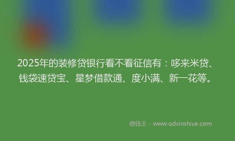 2025年的装修贷银行看不看征信有：哆来米贷、钱袋速贷宝、星梦借款通、度小满、新一花等。