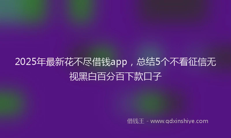 2025年最新花不尽借钱app，总结5个不看征信无视黑白百分百下款口子
