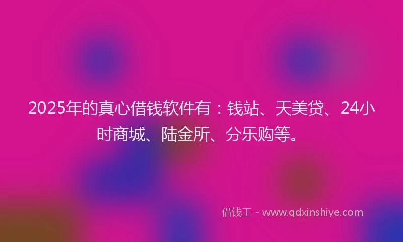 2025年的真心借钱软件有：钱站、天美贷、24小时商城、陆金所、分乐购等。