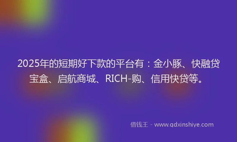 2025年的短期好下款的平台有：金小豚、快融贷宝盒、启航商城、RICH-购、信用快贷等。