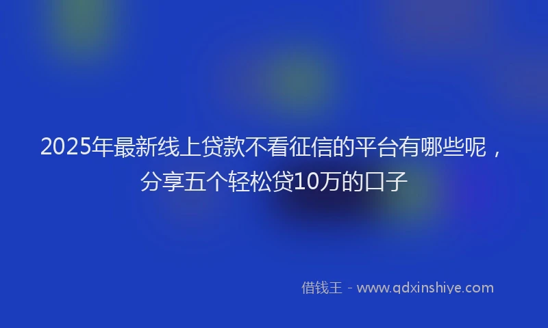 2025年最新线上贷款不看征信的平台有哪些呢，分享五个轻松贷10万的口子