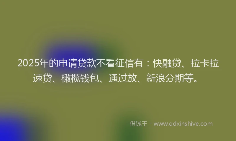 2025年的申请贷款不看征信有：快融贷、拉卡拉速贷、橄榄钱包、通过放、新浪分期等。