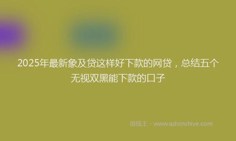 2025年最新象及贷这样好下款的网贷，总结五个无视双黑能下款的口子
