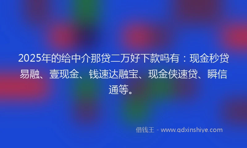 2025年的给中介那贷二万好下款吗有：现金秒贷易融、壹现金、钱速达融宝、现金侠速贷、瞬信通等。