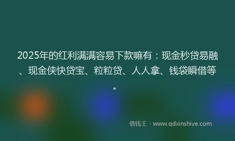 2025年的红利满满容易下款嘛有：现金秒贷易融、现金侠快贷宝、粒粒贷、人人拿、钱袋瞬借等。