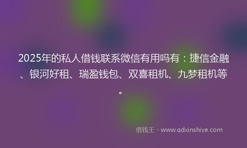 2025年的私人借钱联系微信有用吗有：捷信金融、银河好租、瑞盈钱包、双喜租机、九梦租机等。