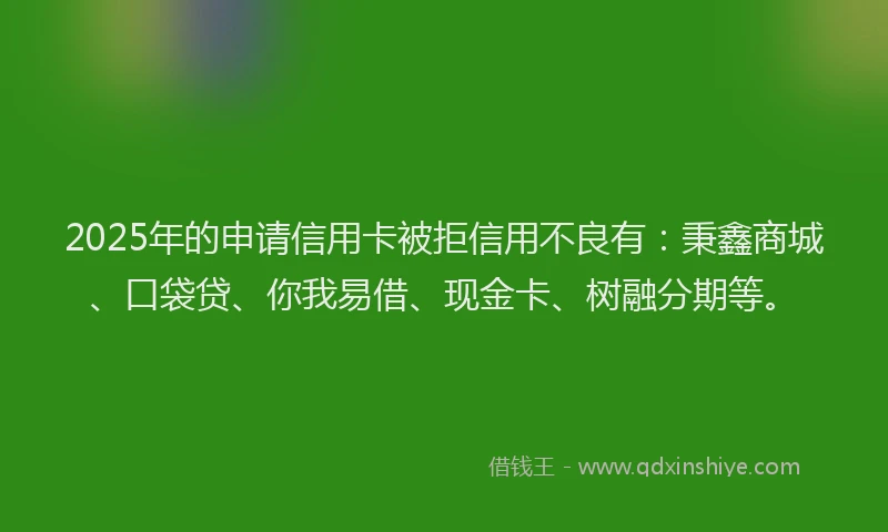 2025年的申请信用卡被拒信用不良有：秉鑫商城、口袋贷、你我易借、现金卡、树融分期等。