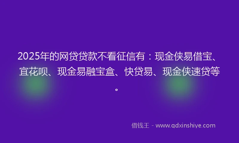 2025年的网贷贷款不看征信有：现金侠易借宝、宜花呗、现金易融宝盒、快贷易、现金侠速贷等。