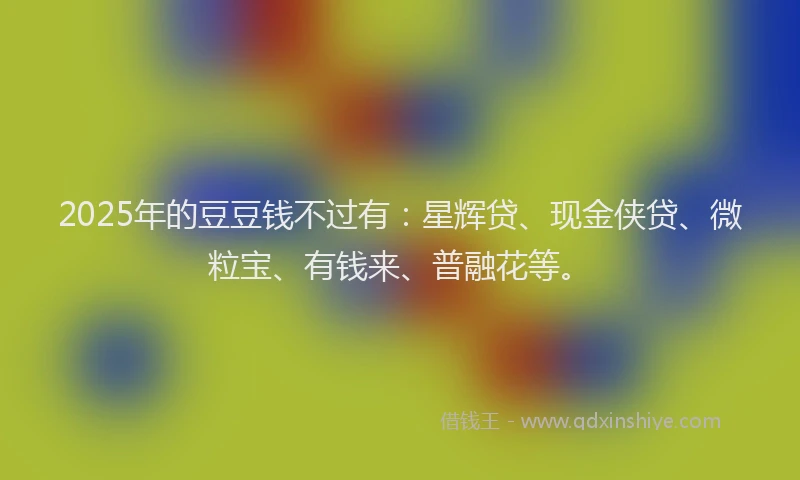 2025年的豆豆钱不过有：星辉贷、现金侠贷、微粒宝、有钱来、普融花等。