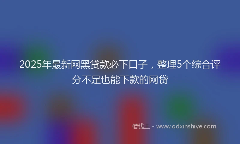 2025年最新网黑贷款必下口子，整理5个综合评分不足也能下款的网贷