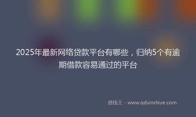 2025年最新网络贷款平台有哪些，归纳5个有逾期借款容易通过的平台