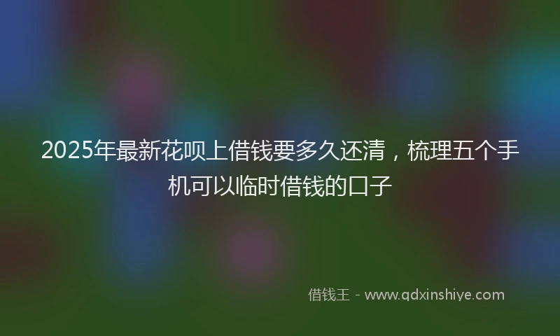2025年最新花呗上借钱要多久还清，梳理五个手机可以临时借钱的口子
