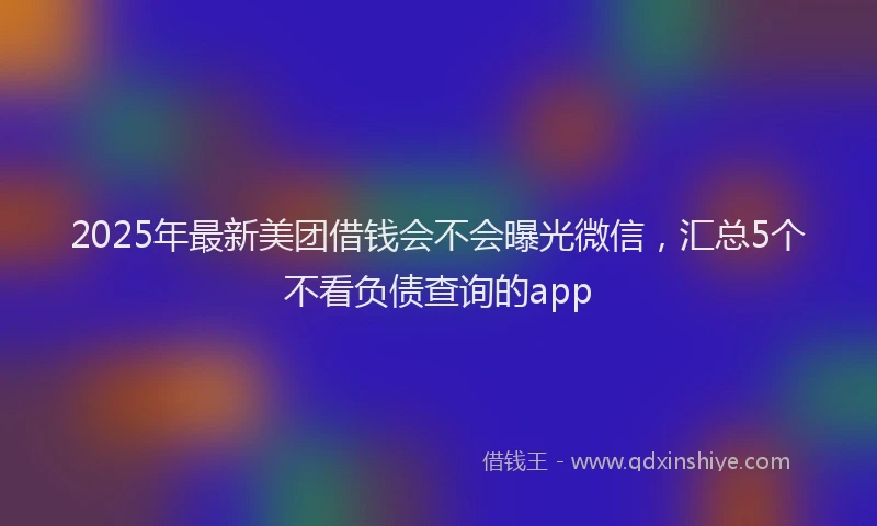2025年最新美团借钱会不会曝光微信，汇总5个不看负债查询的app