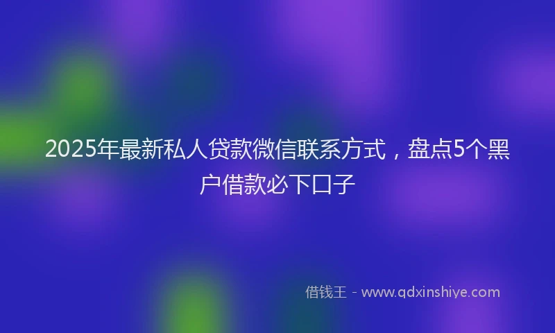 2025年最新私人贷款微信联系方式，盘点5个黑户借款必下口子
