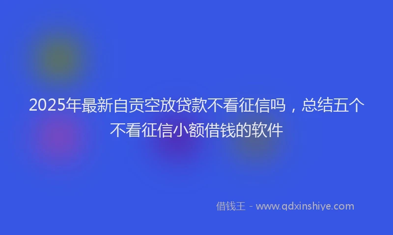 2025年最新自贡空放贷款不看征信吗，总结五个不看征信小额借钱的软件