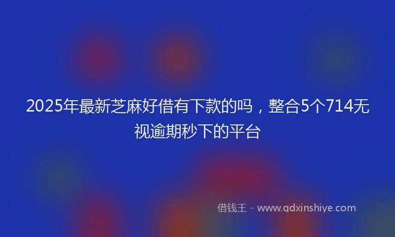 2025年最新芝麻好借有下款的吗，整合5个714无视逾期秒下的平台