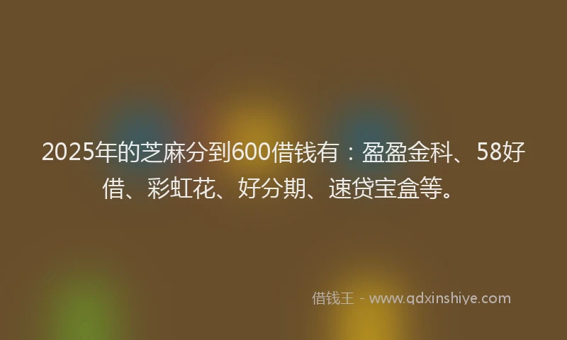 2025年的芝麻分到600借钱有：盈盈金科、58好借、彩虹花、好分期、速贷宝盒等。
