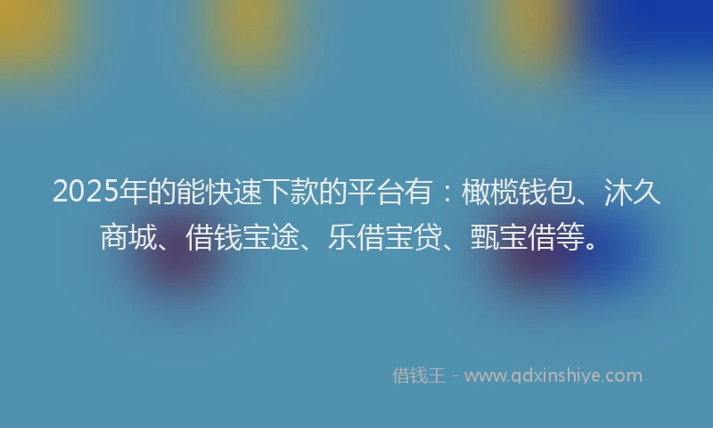 2025年的能快速下款的平台有：橄榄钱包、沐久商城、借钱宝途、乐借宝贷、甄宝借等。