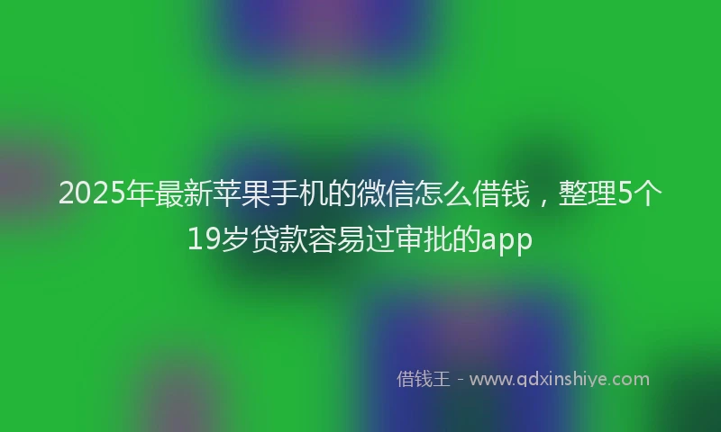 2025年最新苹果手机的微信怎么借钱，整理5个19岁贷款容易过审批的app