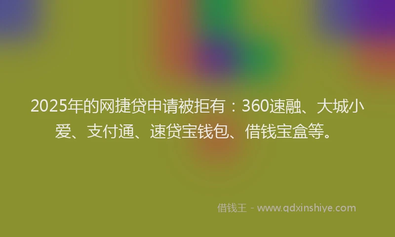 2025年的网捷贷申请被拒有：360速融、大城小爱、支付通、速贷宝钱包、借钱宝盒等。