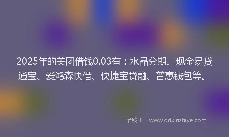 2025年的美团借钱0.03有：水晶分期、现金易贷通宝、爱鸿森快借、快捷宝贷融、普惠钱包等。