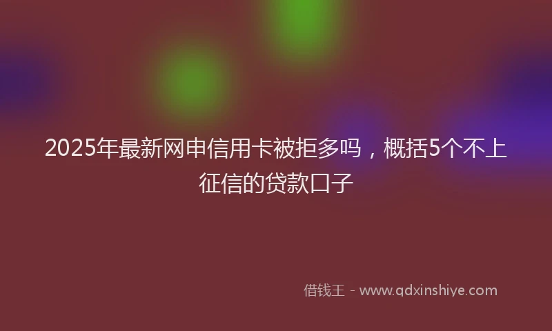 2025年最新网申信用卡被拒多吗，概括5个不上征信的贷款口子