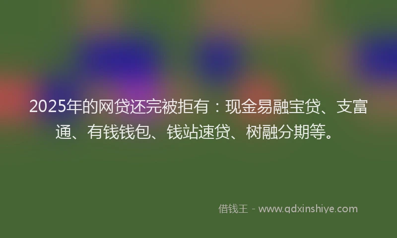 2025年的网贷还完被拒有：现金易融宝贷、支富通、有钱钱包、钱站速贷、树融分期等。
