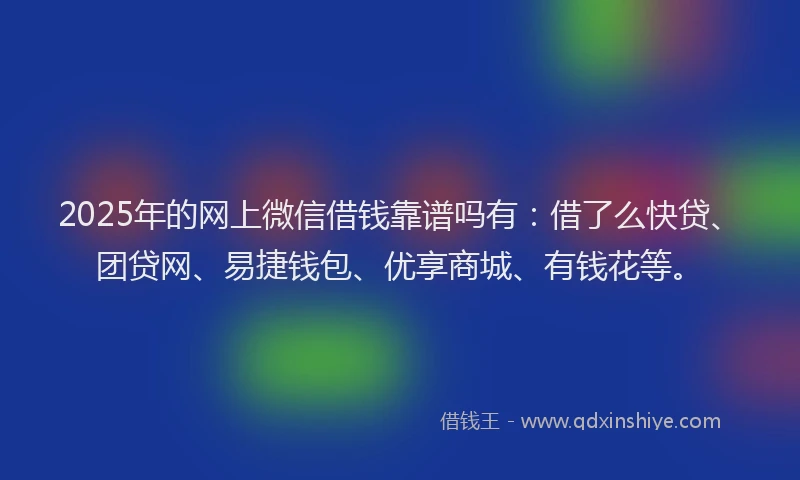 2025年的网上微信借钱靠谱吗有：借了么快贷、团贷网、易捷钱包、优享商城、有钱花等。