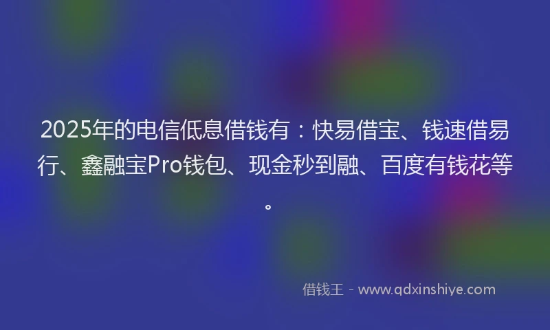2025年的电信低息借钱有：快易借宝、钱速借易行、鑫融宝Pro钱包、现金秒到融、百度有钱花等。