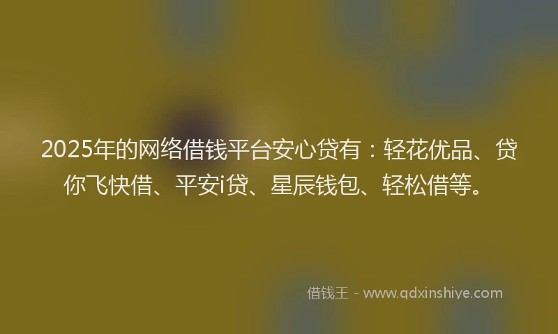 2025年的网络借钱平台安心贷有：轻花优品、贷你飞快借、平安i贷、星辰钱包、轻松借等。
