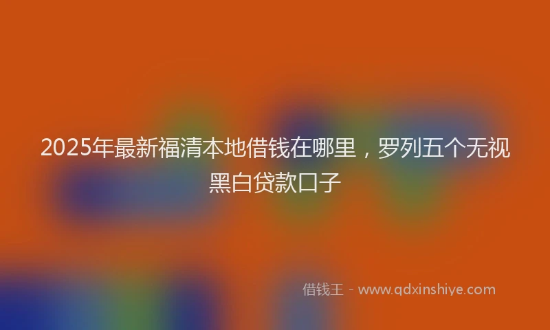 2025年最新福清本地借钱在哪里，罗列五个无视黑白贷款口子