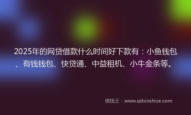 2025年的网贷借款什么时间好下款有：小鱼钱包、有钱钱包、快贷通、中益租机、小牛金条等。