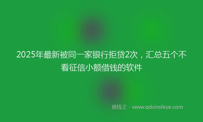 2025年最新被同一家银行拒贷2次，汇总五个不看征信小额借钱的软件
