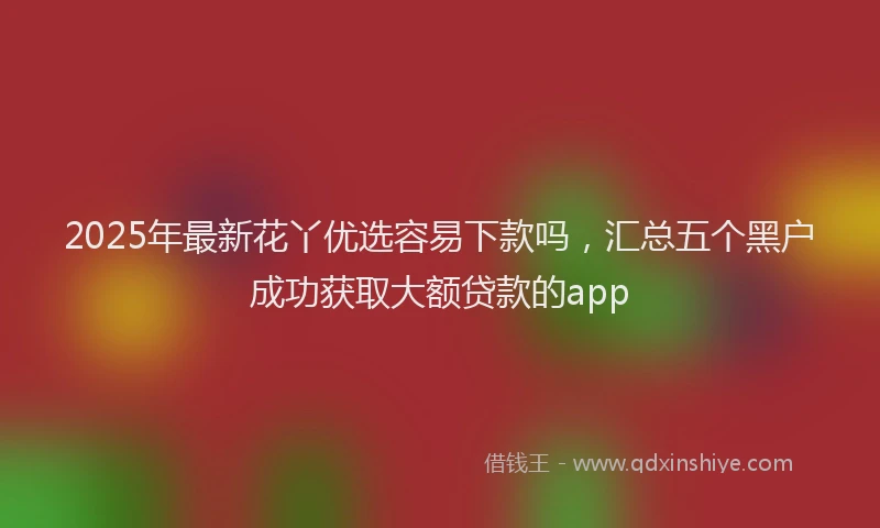 2025年最新花丫优选容易下款吗，汇总五个黑户成功获取大额贷款的app