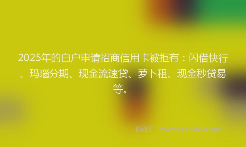 2025年的白户申请招商信用卡被拒有：闪借快行、玛瑙分期、现金流速贷、萝卜租、现金秒贷易等。