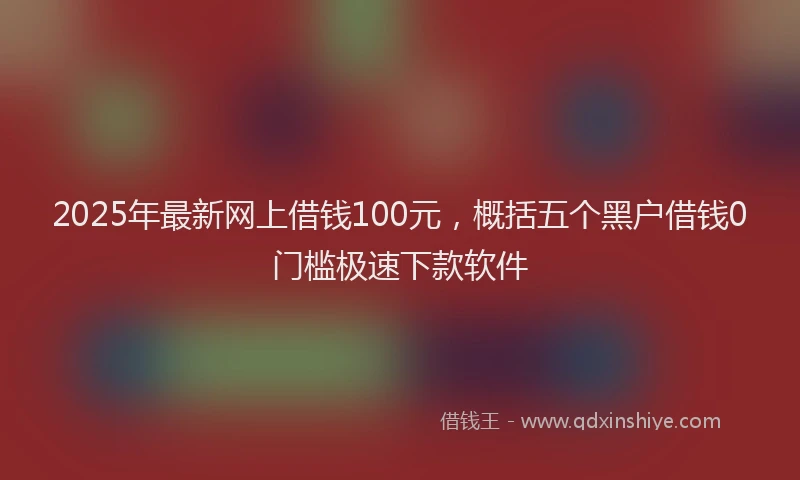 2025年最新网上借钱100元，概括五个黑户借钱0门槛极速下款软件