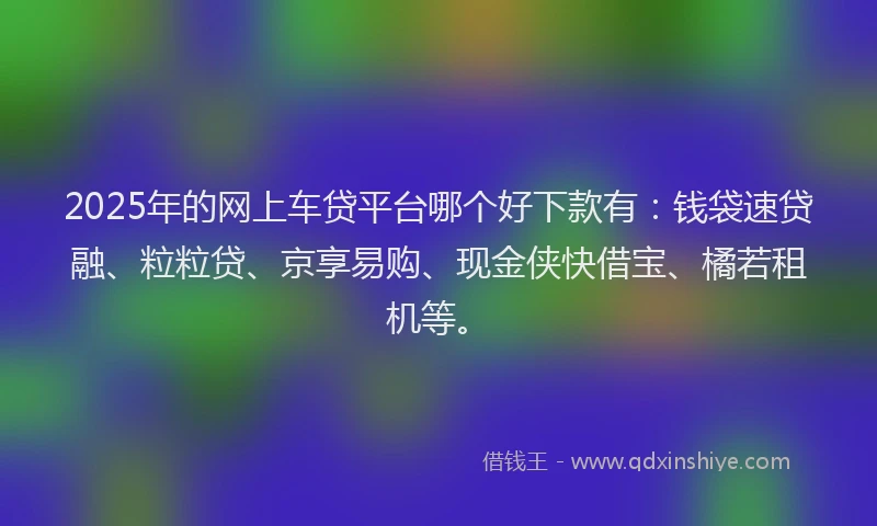2025年的网上车贷平台哪个好下款有：钱袋速贷融、粒粒贷、京享易购、现金侠快借宝、橘若租机等。