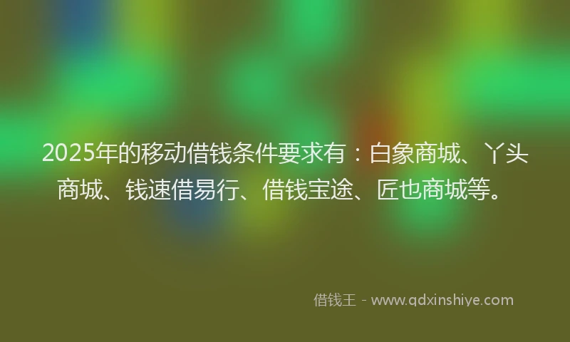 2025年的移动借钱条件要求有：白象商城、丫头商城、钱速借易行、借钱宝途、匠也商城等。