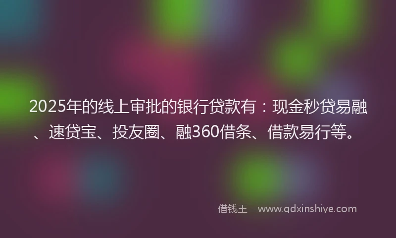 2025年的线上审批的银行贷款有：现金秒贷易融、速贷宝、投友圈、融360借条、借款易行等。