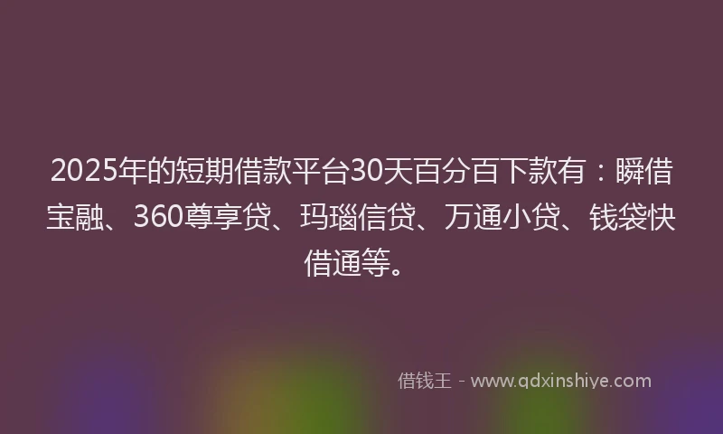 2025年的短期借款平台30天百分百下款有：瞬借宝融、360尊享贷、玛瑙信贷、万通小贷、钱袋快借通等。