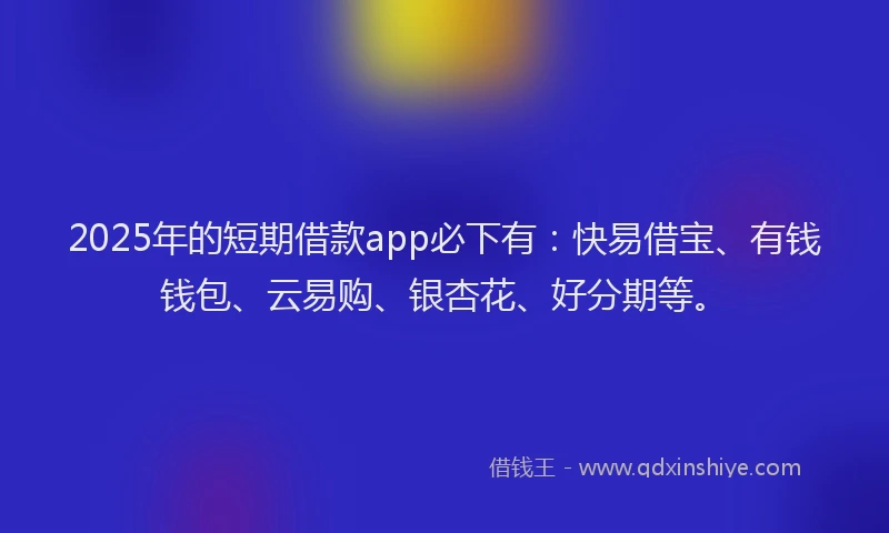 2025年的短期借款app必下有：快易借宝、有钱钱包、云易购、银杏花、好分期等。