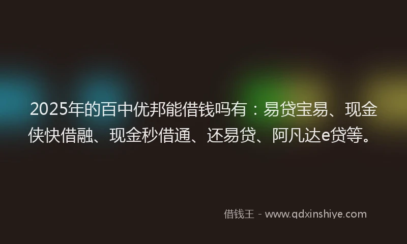 2025年的百中优邦能借钱吗有：易贷宝易、现金侠快借融、现金秒借通、还易贷、阿凡达e贷等。