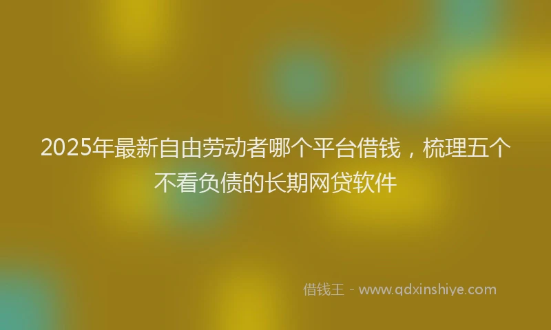 2025年最新自由劳动者哪个平台借钱，梳理五个不看负债的长期网贷软件