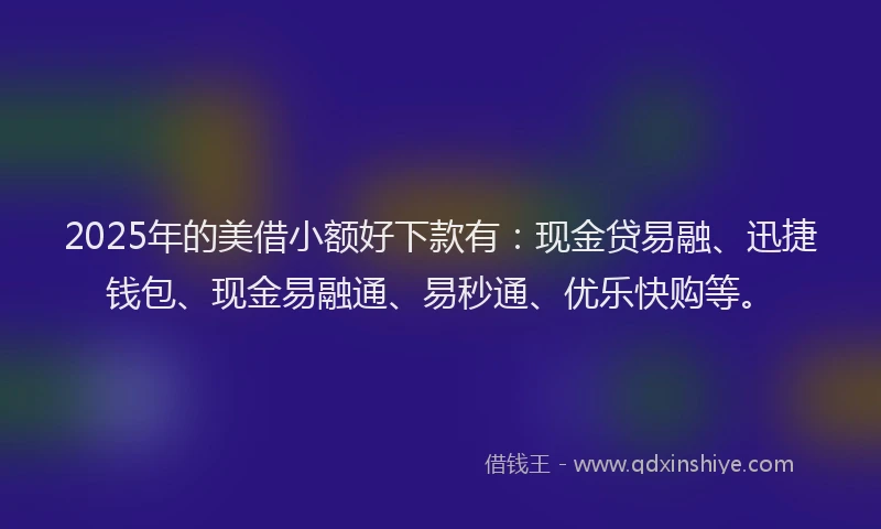 2025年的美借小额好下款有：现金贷易融、迅捷钱包、现金易融通、易秒通、优乐快购等。