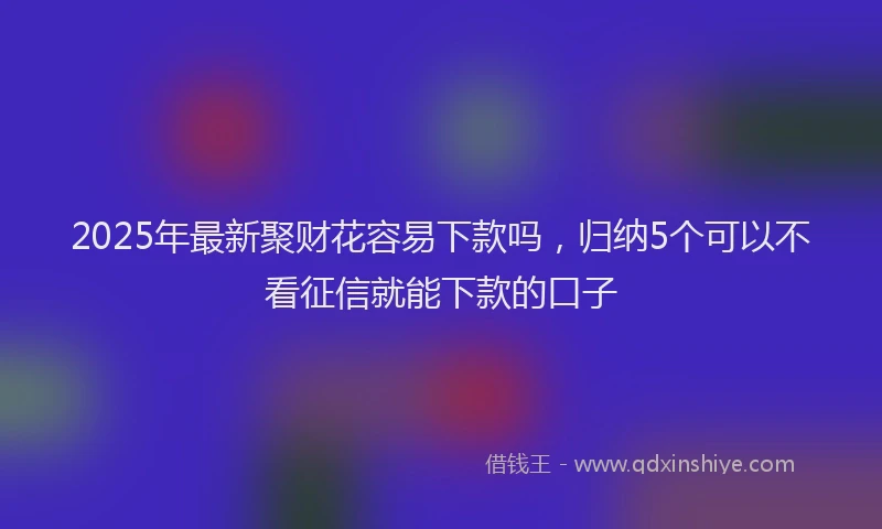 2025年最新聚财花容易下款吗，归纳5个可以不看征信就能下款的口子